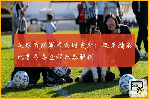 足球直播赛果实时更新：观看精彩比赛尽享全程动态解析