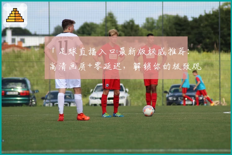 「足球直播入口最新版权威推荐：高清画质+零延迟，解锁你的极致观赛体验」