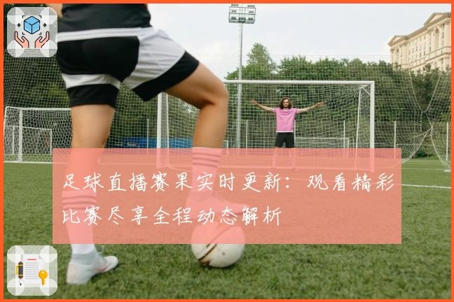 足球直播赛果实时更新：观看精彩比赛尽享全程动态解析