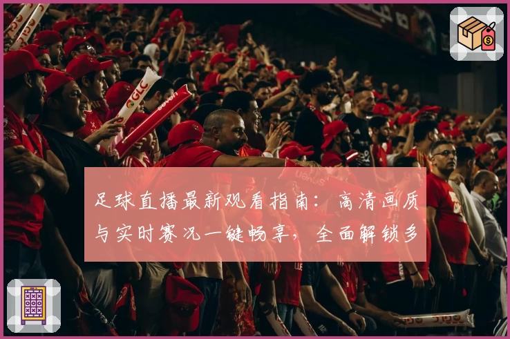 足球直播最新观看指南：高清画质与实时赛况一键畅享，全面解锁多平台观看新体验