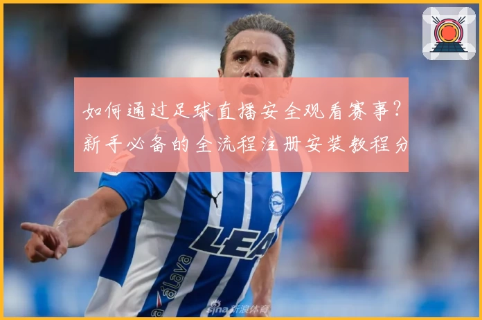 如何通过足球直播安全观看赛事？新手必备的全流程注册安装教程分享