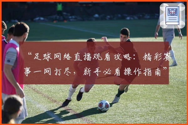 “足球网络直播观看攻略：精彩赛事一网打尽，新手必看操作指南”